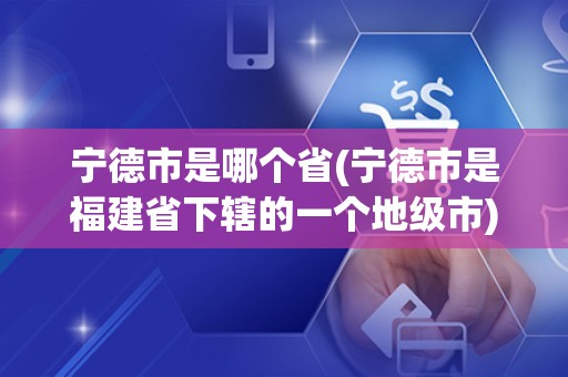 宁德市是哪个省(宁德市是福建省下辖的一个地级市)