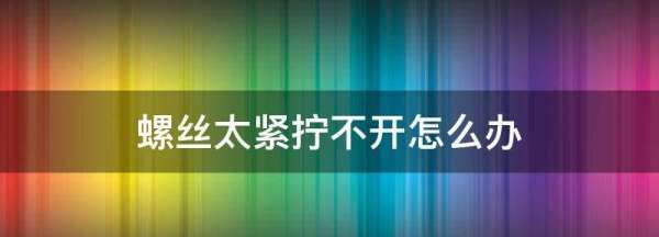 螺丝太紧拧不动怎么办,螺丝太紧拧不下来怎么办图3