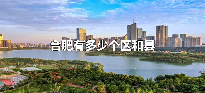 合肥有多少个区和县 合肥有多少个区和县